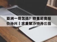 乐鱼体育全站-亚洲一哥怎选？穆里尼奥报价孙兴慜求重聚沙特开三倍的简单介绍
